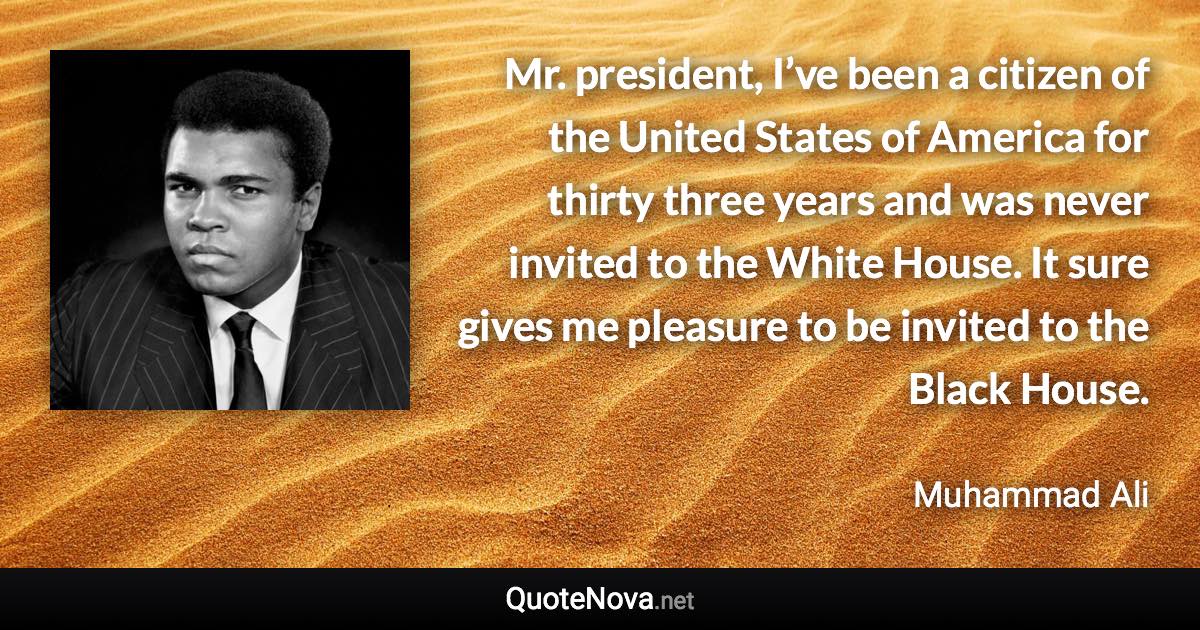 Mr. president, I’ve been a citizen of the United States of America for thirty three years and was never invited to the White House. It sure gives me pleasure to be invited to the Black House. - Muhammad Ali quote