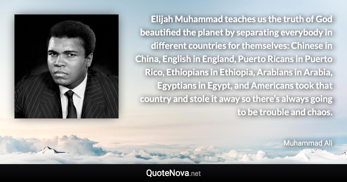 Elijah Muhammad teaches us the truth of God beautified the planet by separating everybody in different countries for themselves: Chinese in China, English in England, Puerto Ricans in Puerto Rico, Ethiopians in Ethiopia, Arabians in Arabia, Egyptians in Egypt, and Americans took that country and stole it away so there’s always going to be trouble and chaos. - Muhammad Ali quote