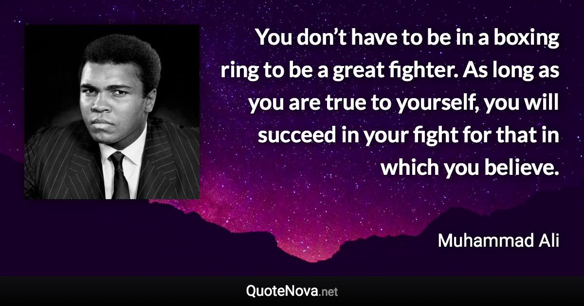 You don’t have to be in a boxing ring to be a great fighter. As long as you are true to yourself, you will succeed in your fight for that in which you believe. - Muhammad Ali quote