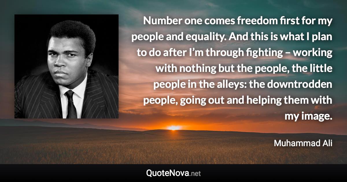 Number one comes freedom first for my people and equality. And this is what I plan to do after I’m through fighting – working with nothing but the people, the little people in the alleys: the downtrodden people, going out and helping them with my image. - Muhammad Ali quote