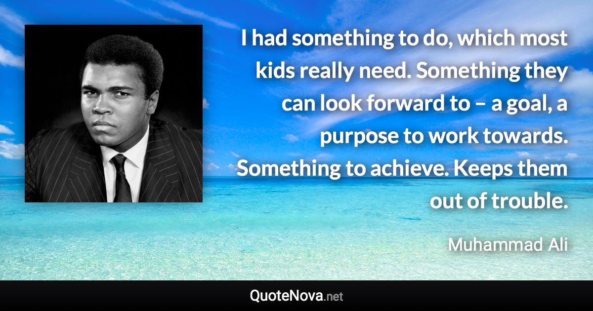 I had something to do, which most kids really need. Something they can look forward to – a goal, a purpose to work towards. Something to achieve. Keeps them out of trouble. - Muhammad Ali quote