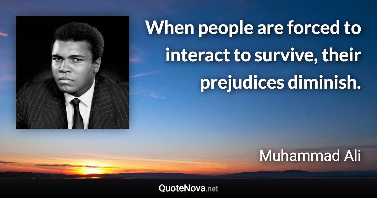 When people are forced to interact to survive, their prejudices diminish. - Muhammad Ali quote