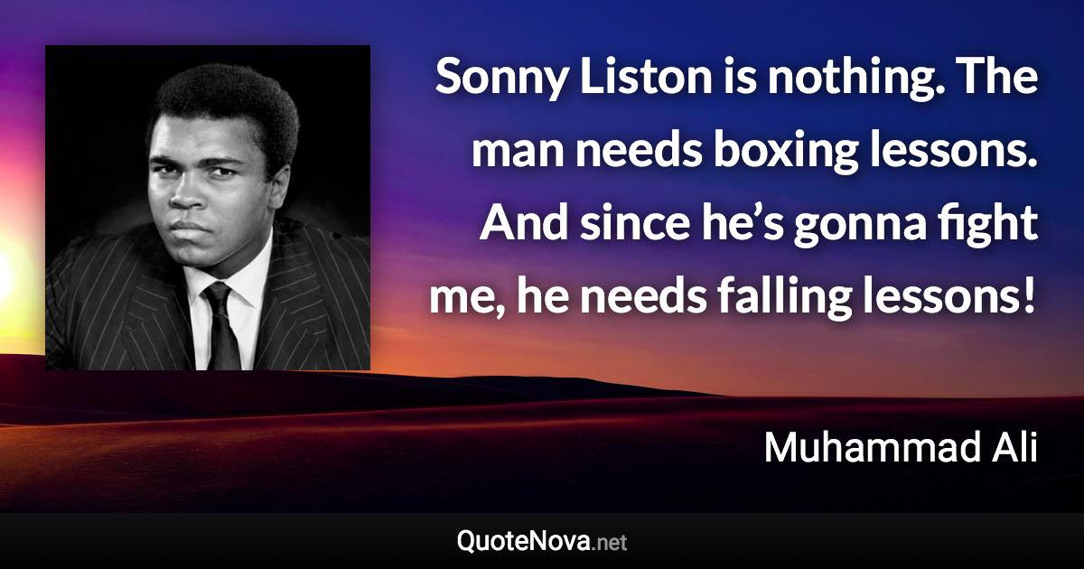 Sonny Liston is nothing. The man needs boxing lessons. And since he’s gonna fight me, he needs falling lessons! - Muhammad Ali quote