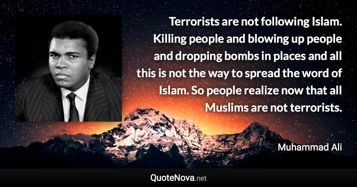 Terrorists are not following Islam. Killing people and blowing up people and dropping bombs in places and all this is not the way to spread the word of Islam. So people realize now that all Muslims are not terrorists. - Muhammad Ali quote