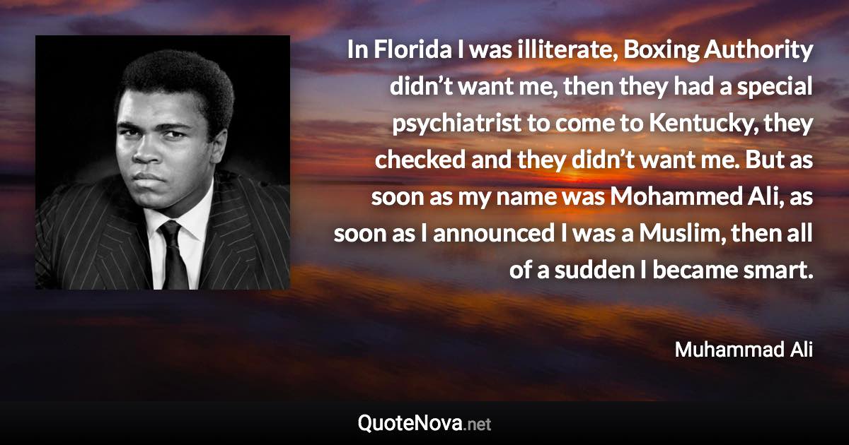 In Florida I was illiterate, Boxing Authority didn’t want me, then they had a special psychiatrist to come to Kentucky, they checked and they didn’t want me. But as soon as my name was Mohammed Ali, as soon as I announced I was a Muslim, then all of a sudden I became smart. - Muhammad Ali quote