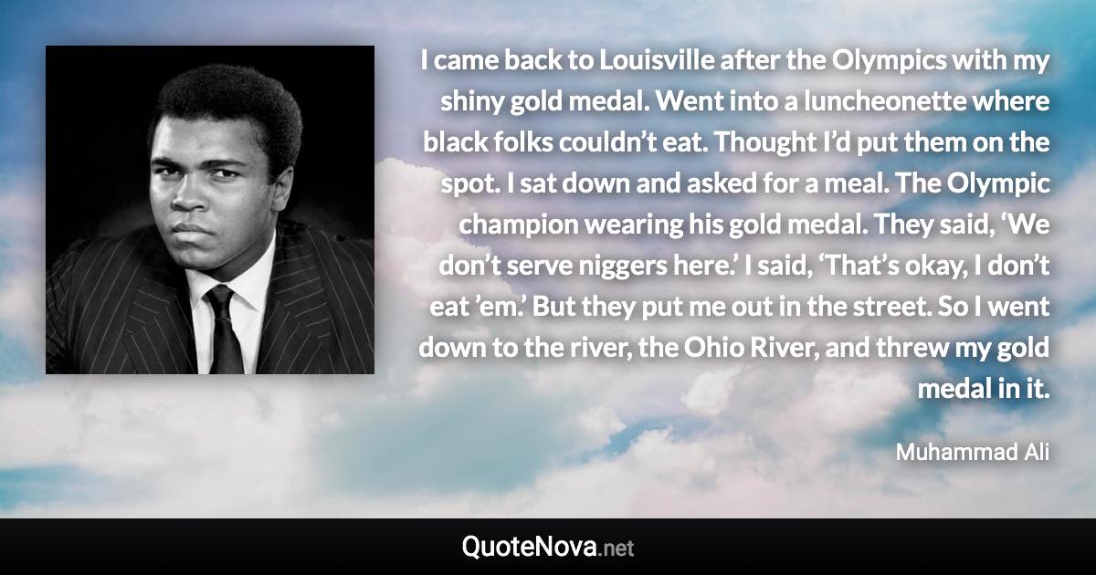 I came back to Louisville after the Olympics with my shiny gold medal. Went into a luncheonette where black folks couldn’t eat. Thought I’d put them on the spot. I sat down and asked for a meal. The Olympic champion wearing his gold medal. They said, ‘We don’t serve niggers here.’ I said, ‘That’s okay, I don’t eat ’em.’ But they put me out in the street. So I went down to the river, the Ohio River, and threw my gold medal in it. - Muhammad Ali quote