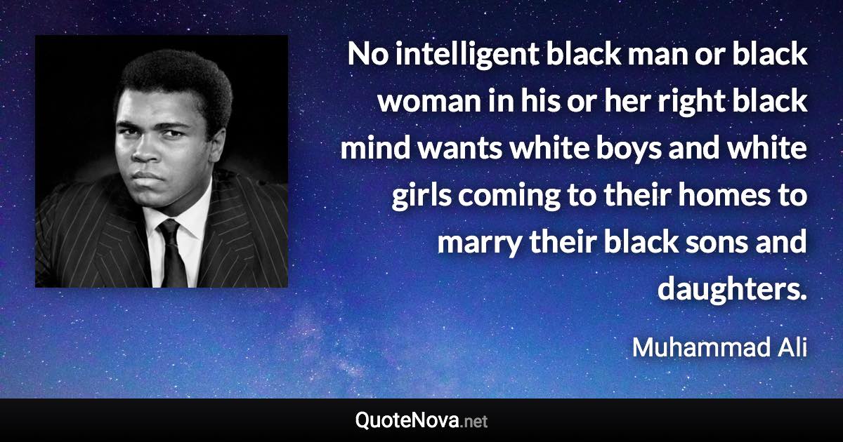 No intelligent black man or black woman in his or her right black mind wants white boys and white girls coming to their homes to marry their black sons and daughters. - Muhammad Ali quote