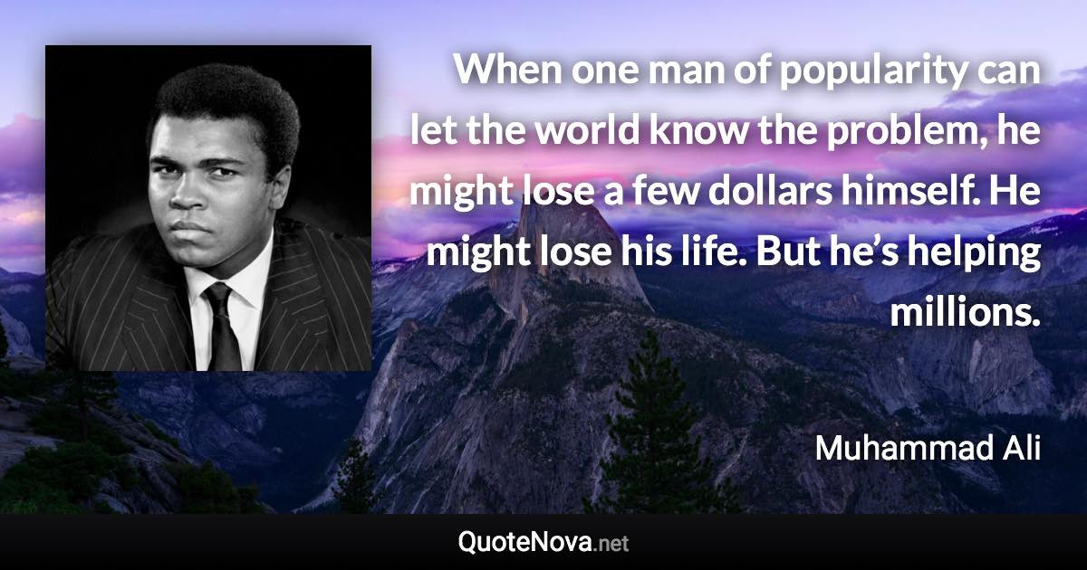 When one man of popularity can let the world know the problem, he might lose a few dollars himself. He might lose his life. But he’s helping millions. - Muhammad Ali quote