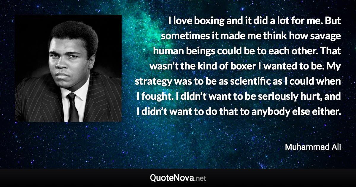 I love boxing and it did a lot for me. But sometimes it made me think how savage human beings could be to each other. That wasn’t the kind of boxer I wanted to be. My strategy was to be as scientific as I could when I fought. I didn’t want to be seriously hurt, and I didn’t want to do that to anybody else either. - Muhammad Ali quote