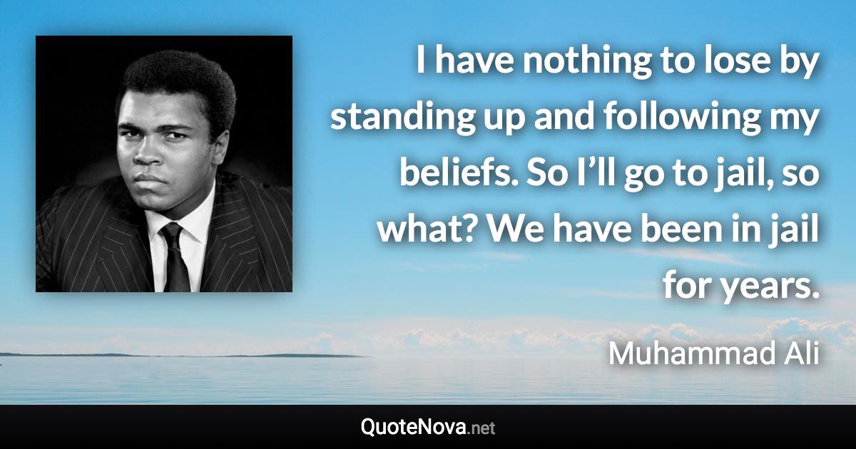 I have nothing to lose by standing up and following my beliefs. So I’ll go to jail, so what? We have been in jail for years. - Muhammad Ali quote