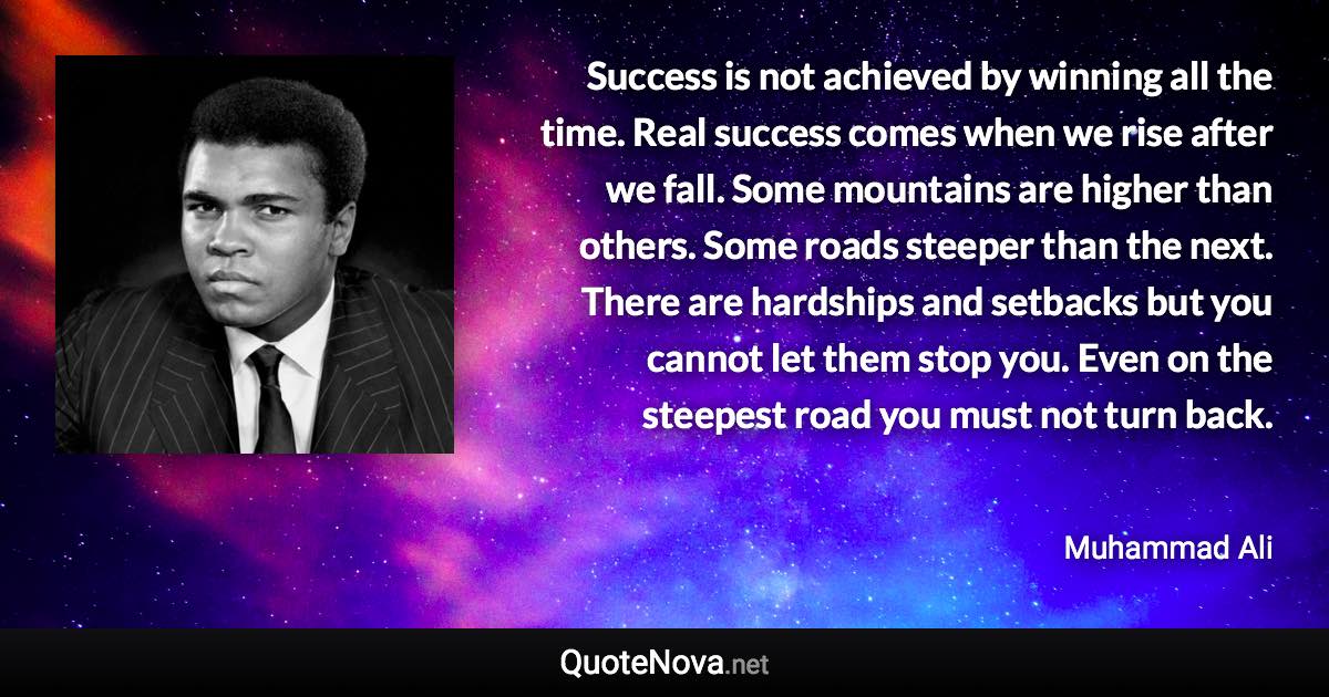 Success is not achieved by winning all the time. Real success comes when we rise after we fall. Some mountains are higher than others. Some roads steeper than the next. There are hardships and setbacks but you cannot let them stop you. Even on the steepest road you must not turn back. - Muhammad Ali quote