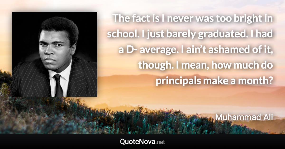 The fact is I never was too bright in school. I just barely graduated. I had a D- average. I ain’t ashamed of it, though. I mean, how much do principals make a month? - Muhammad Ali quote