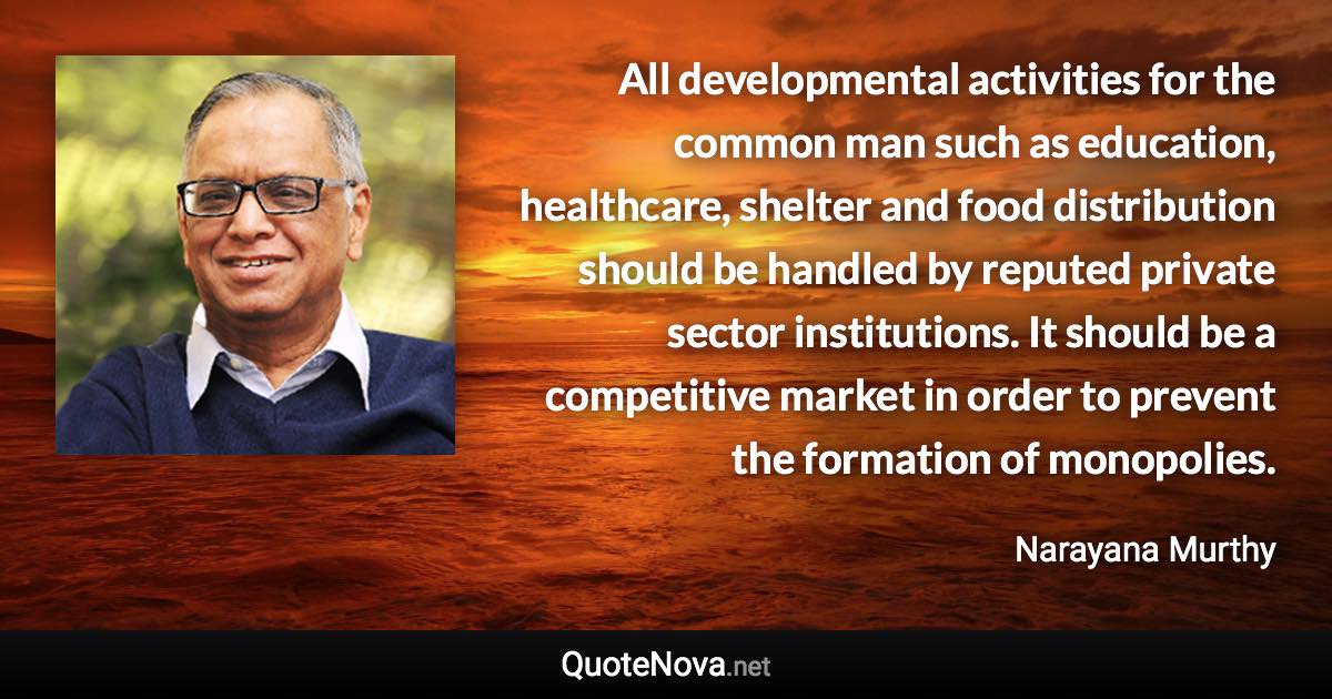 All developmental activities for the common man such as education, healthcare, shelter and food distribution should be handled by reputed private sector institutions. It should be a competitive market in order to prevent the formation of monopolies. - Narayana Murthy quote