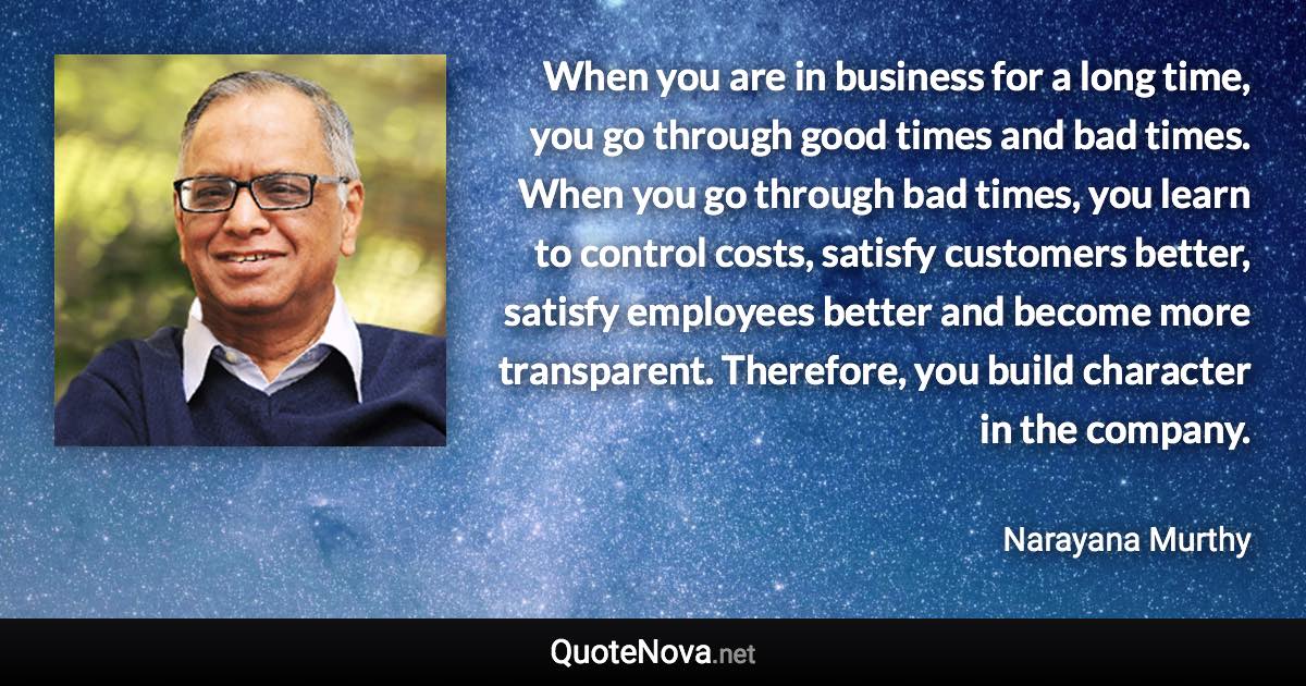 When you are in business for a long time, you go through good times and bad times. When you go through bad times, you learn to control costs, satisfy customers better, satisfy employees better and become more transparent. Therefore, you build character in the company. - Narayana Murthy quote