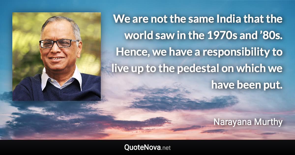 We are not the same India that the world saw in the 1970s and ’80s. Hence, we have a responsibility to live up to the pedestal on which we have been put. - Narayana Murthy quote