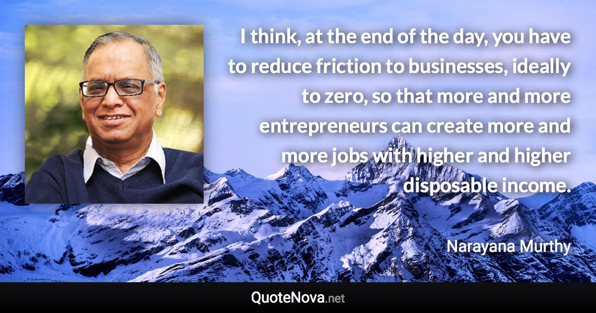 I think, at the end of the day, you have to reduce friction to businesses, ideally to zero, so that more and more entrepreneurs can create more and more jobs with higher and higher disposable income. - Narayana Murthy quote