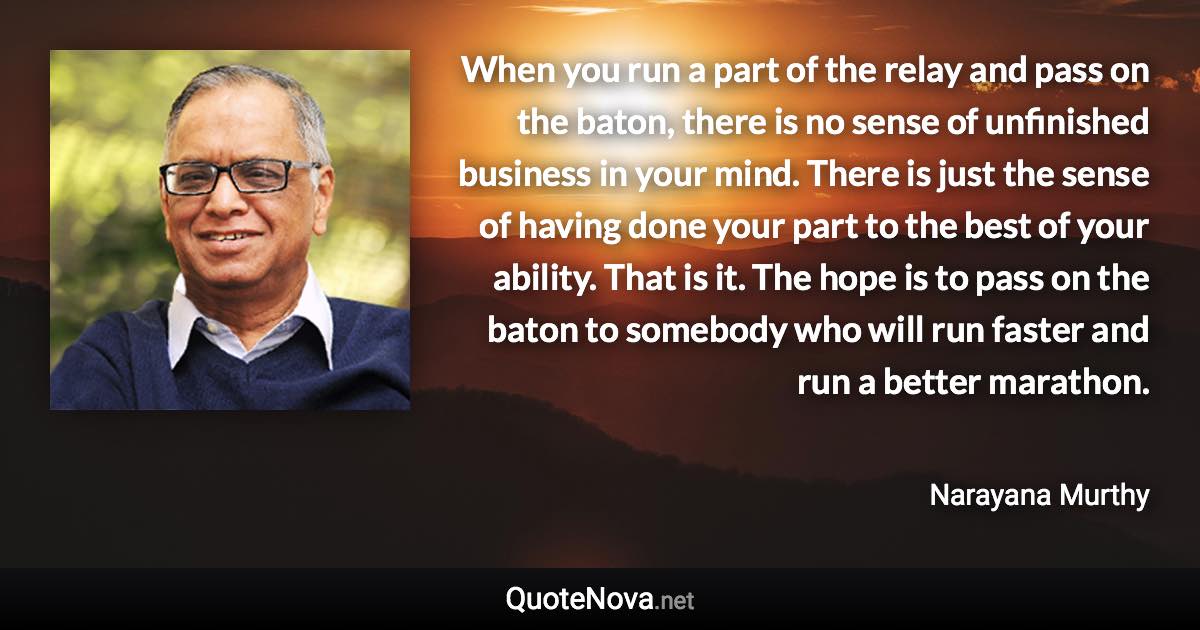 When you run a part of the relay and pass on the baton, there is no sense of unfinished business in your mind. There is just the sense of having done your part to the best of your ability. That is it. The hope is to pass on the baton to somebody who will run faster and run a better marathon. - Narayana Murthy quote