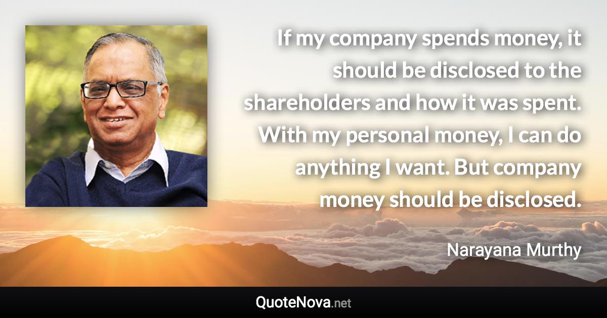 If my company spends money, it should be disclosed to the shareholders and how it was spent. With my personal money, I can do anything I want. But company money should be disclosed. - Narayana Murthy quote