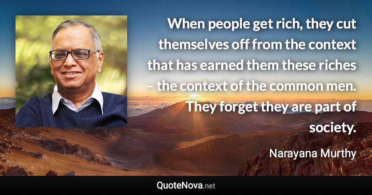 When people get rich, they cut themselves off from the context that has earned them these riches – the context of the common men. They forget they are part of society. - Narayana Murthy quote