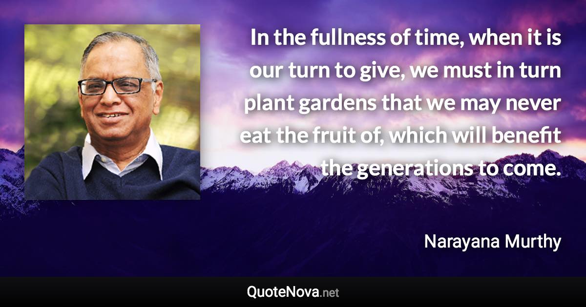 In the fullness of time, when it is our turn to give, we must in turn plant gardens that we may never eat the fruit of, which will benefit the generations to come. - Narayana Murthy quote