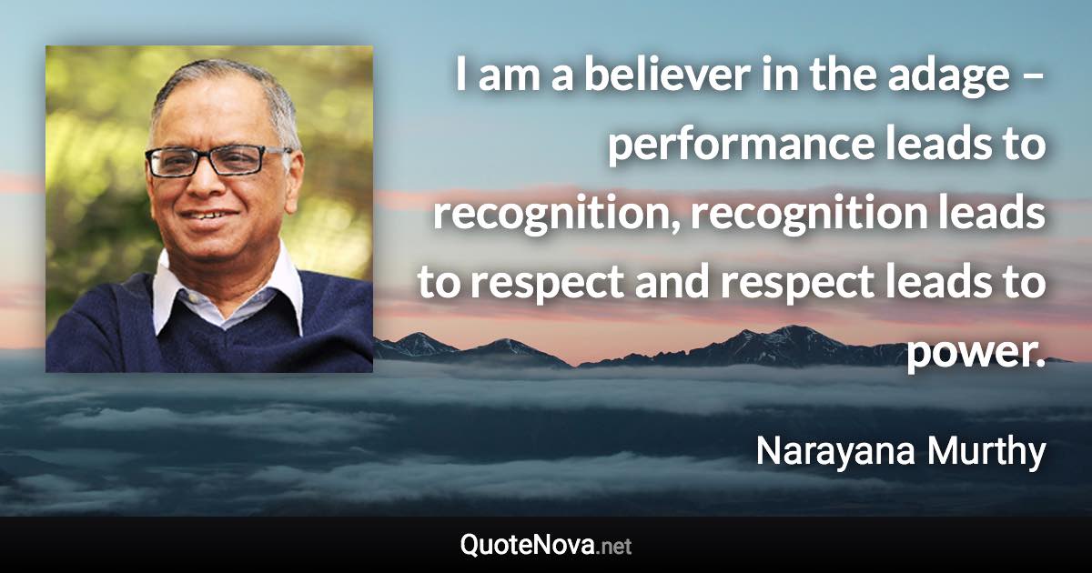 I am a believer in the adage – performance leads to recognition, recognition leads to respect and respect leads to power. - Narayana Murthy quote