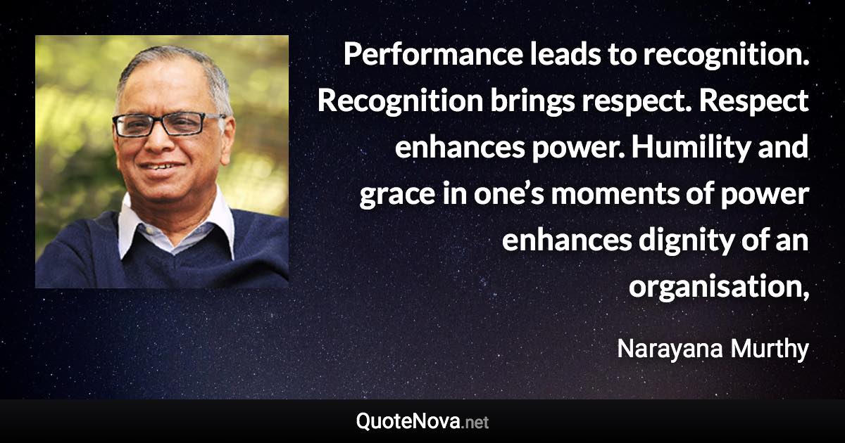 Performance leads to recognition. Recognition brings respect. Respect enhances power. Humility and grace in one’s moments of power enhances dignity of an organisation, - Narayana Murthy quote