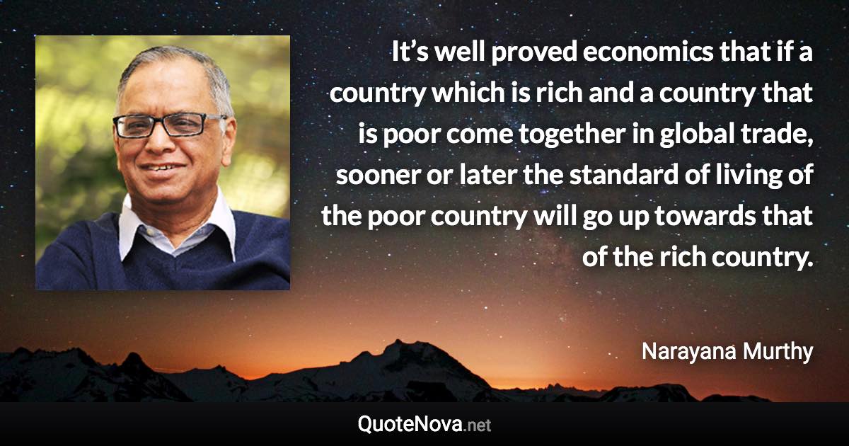 It’s well proved economics that if a country which is rich and a country that is poor come together in global trade, sooner or later the standard of living of the poor country will go up towards that of the rich country. - Narayana Murthy quote