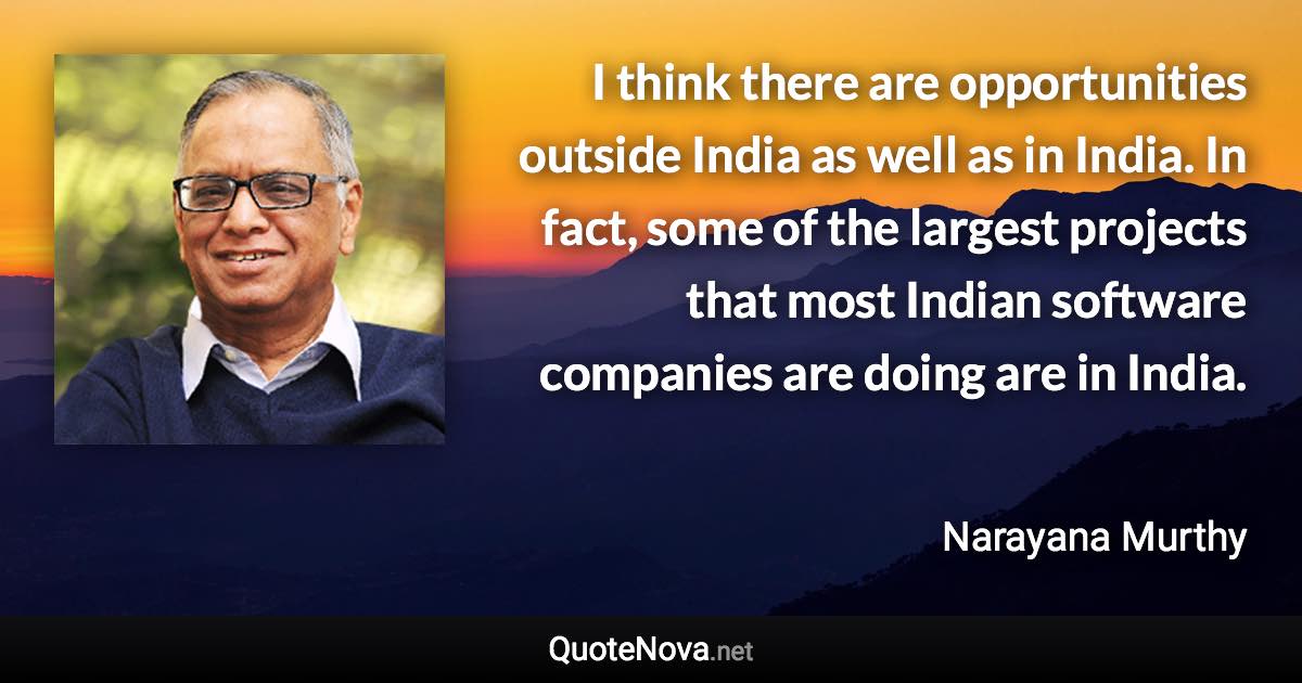 I think there are opportunities outside India as well as in India. In fact, some of the largest projects that most Indian software companies are doing are in India. - Narayana Murthy quote