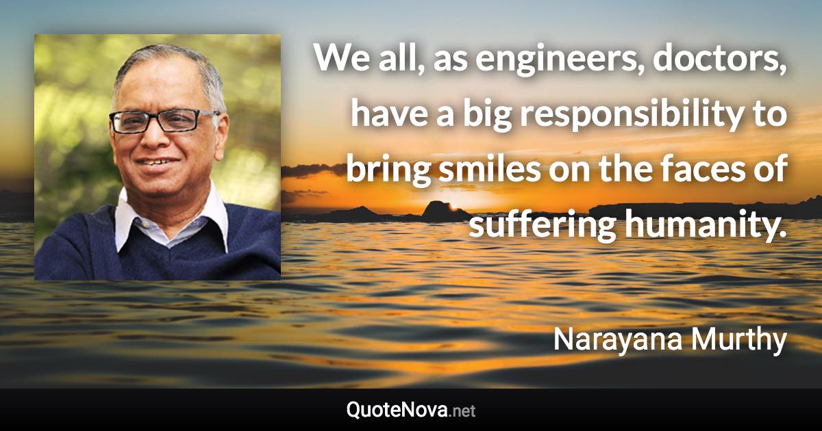 We all, as engineers, doctors, have a big responsibility to bring smiles on the faces of suffering humanity. - Narayana Murthy quote