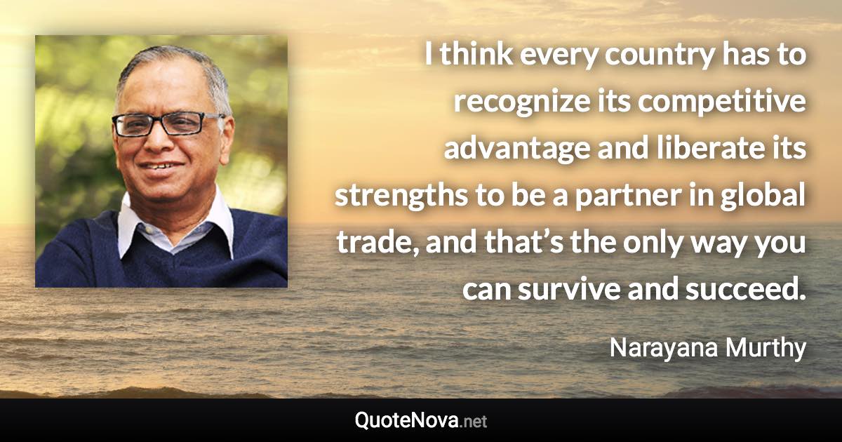 I think every country has to recognize its competitive advantage and liberate its strengths to be a partner in global trade, and that’s the only way you can survive and succeed. - Narayana Murthy quote