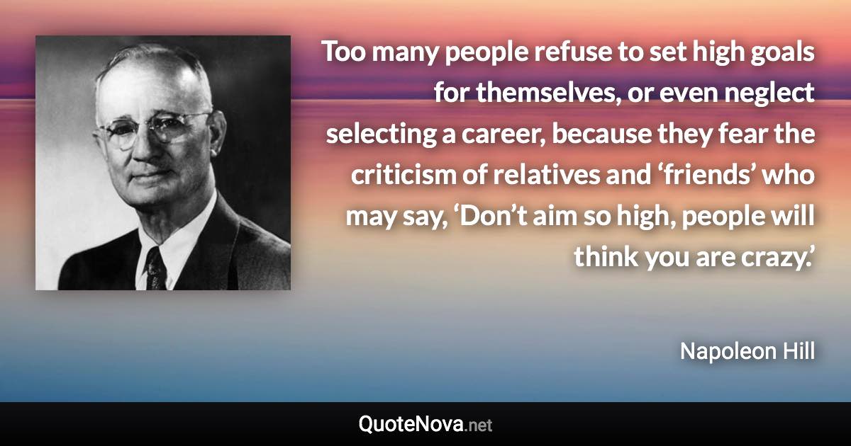 Too many people refuse to set high goals for themselves, or even neglect selecting a career, because they fear the criticism of relatives and ‘friends’ who may say, ‘Don’t aim so high, people will think you are crazy.’ - Napoleon Hill quote