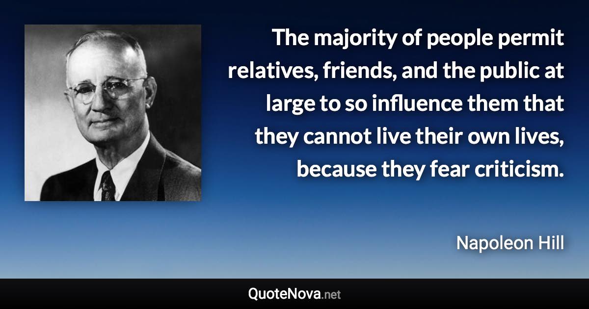 The majority of people permit relatives, friends, and the public at large to so influence them that they cannot live their own lives, because they fear criticism. - Napoleon Hill quote