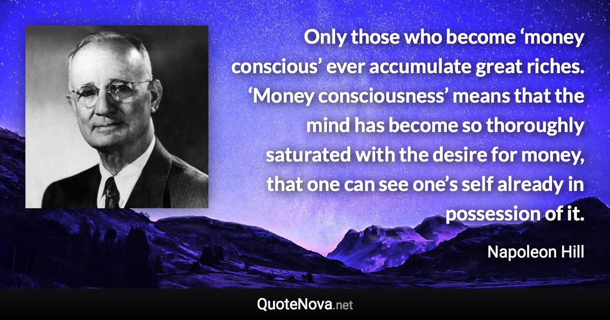 Only those who become ‘money conscious’ ever accumulate great riches. ‘Money consciousness’ means that the mind has become so thoroughly saturated with the desire for money, that one can see one’s self already in possession of it. - Napoleon Hill quote