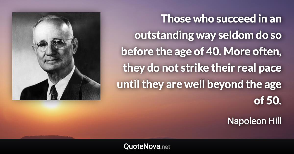 Those who succeed in an outstanding way seldom do so before the age of 40. More often, they do not strike their real pace until they are well beyond the age of 50. - Napoleon Hill quote