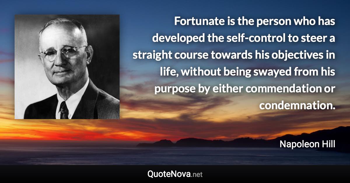 Fortunate is the person who has developed the self-control to steer a straight course towards his objectives in life, without being swayed from his purpose by either commendation or condemnation. - Napoleon Hill quote