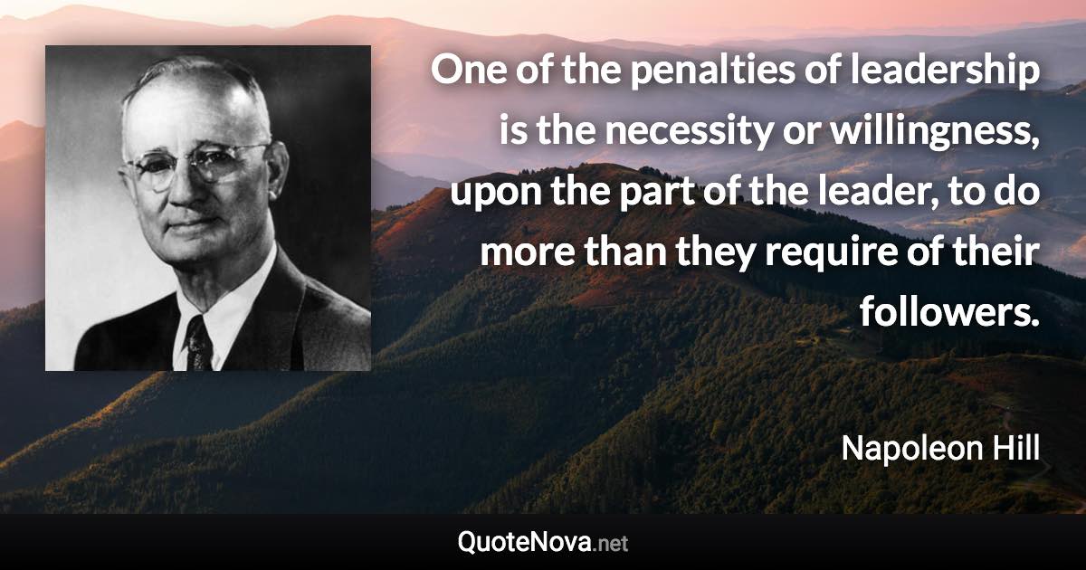 One of the penalties of leadership is the necessity or willingness, upon the part of the leader, to do more than they require of their followers. - Napoleon Hill quote