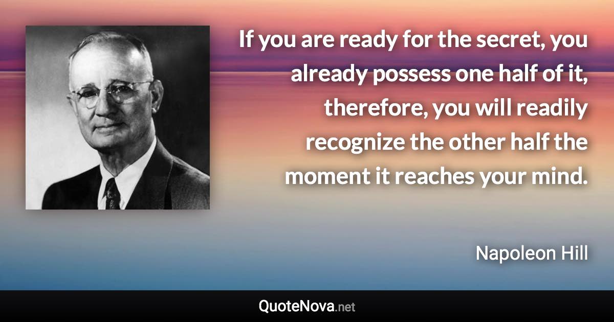 If you are ready for the secret, you already possess one half of it, therefore, you will readily recognize the other half the moment it reaches your mind. - Napoleon Hill quote