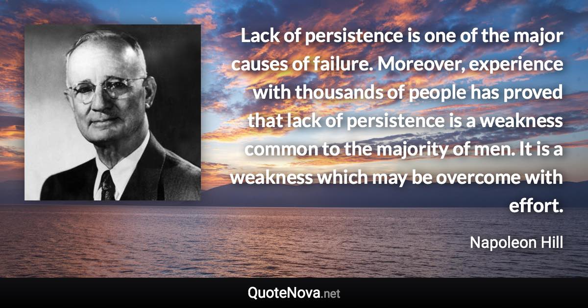 Lack of persistence is one of the major causes of failure. Moreover, experience with thousands of people has proved that lack of persistence is a weakness common to the majority of men. It is a weakness which may be overcome with effort. - Napoleon Hill quote