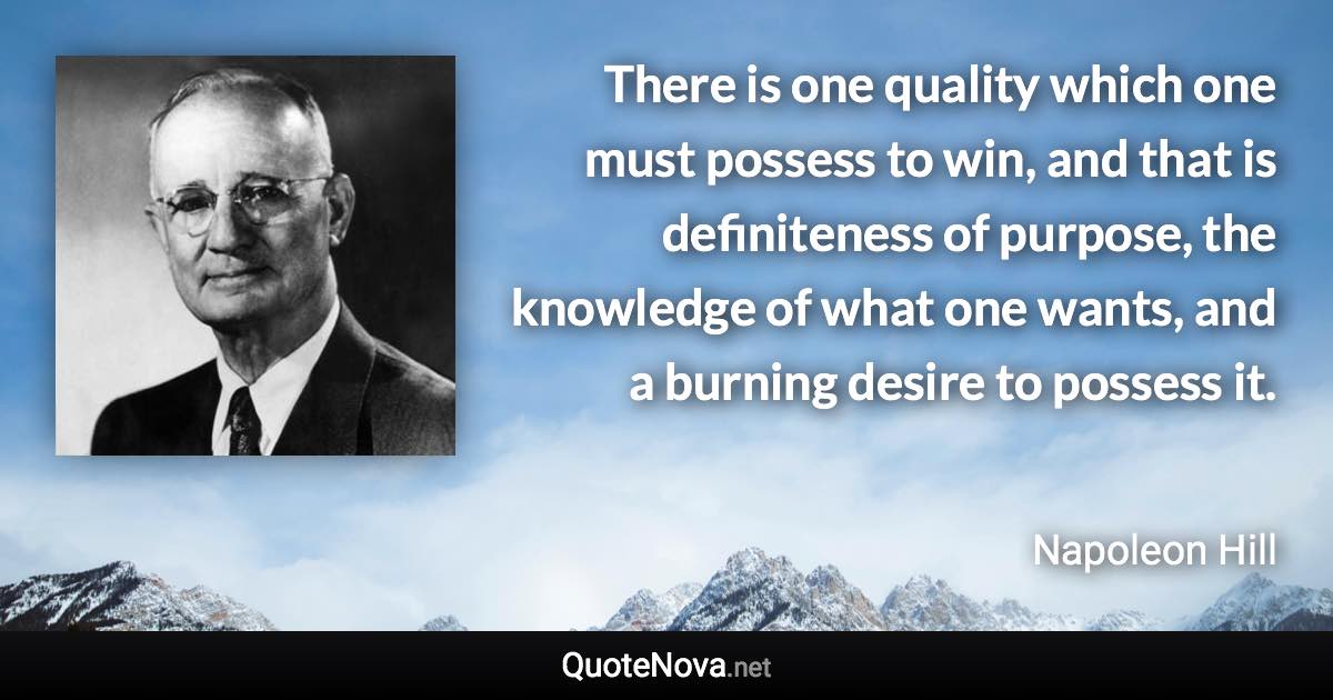 There is one quality which one must possess to win, and that is definiteness of purpose, the knowledge of what one wants, and a burning desire to possess it. - Napoleon Hill quote