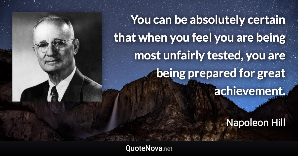 You can be absolutely certain that when you feel you are being most unfairly tested, you are being prepared for great achievement. - Napoleon Hill quote