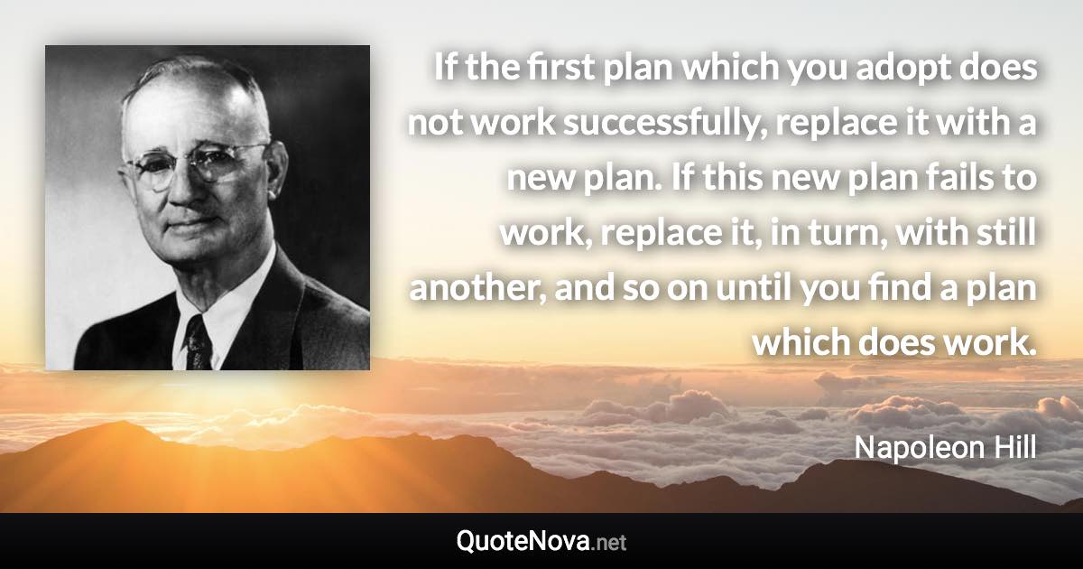 If the first plan which you adopt does not work successfully, replace it with a new plan. If this new plan fails to work, replace it, in turn, with still another, and so on until you find a plan which does work. - Napoleon Hill quote