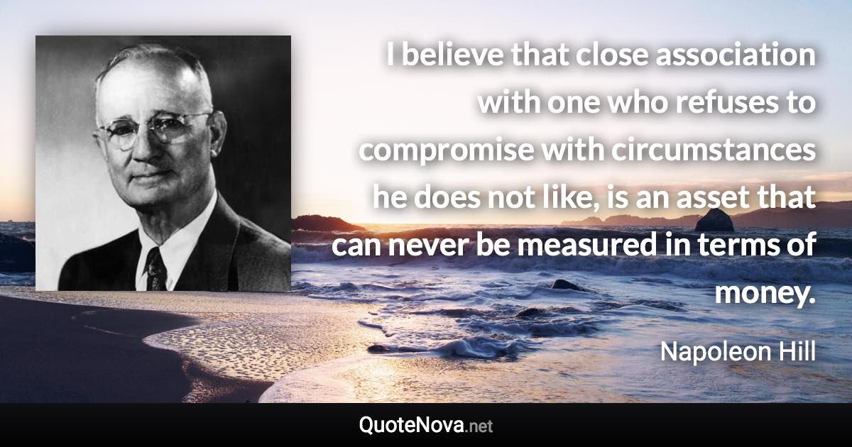 I believe that close association with one who refuses to compromise with circumstances he does not like, is an asset that can never be measured in terms of money. - Napoleon Hill quote