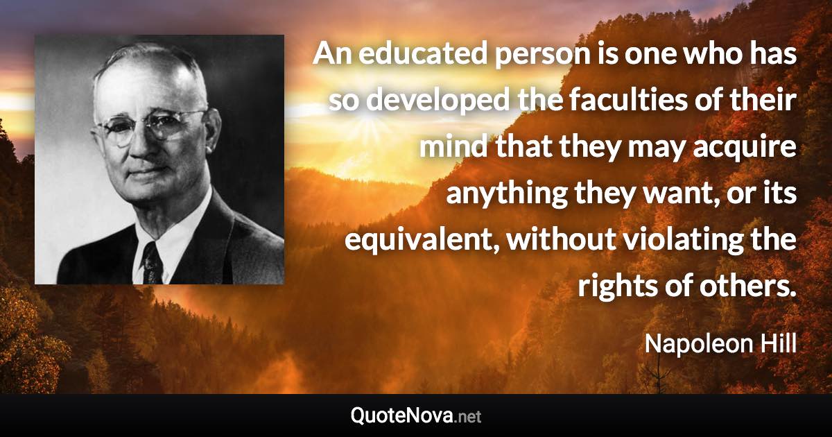 An educated person is one who has so developed the faculties of their mind that they may acquire anything they want, or its equivalent, without violating the rights of others. - Napoleon Hill quote