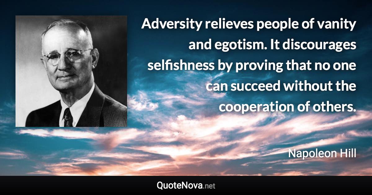 Adversity relieves people of vanity and egotism. It discourages selfishness by proving that no one can succeed without the cooperation of others. - Napoleon Hill quote