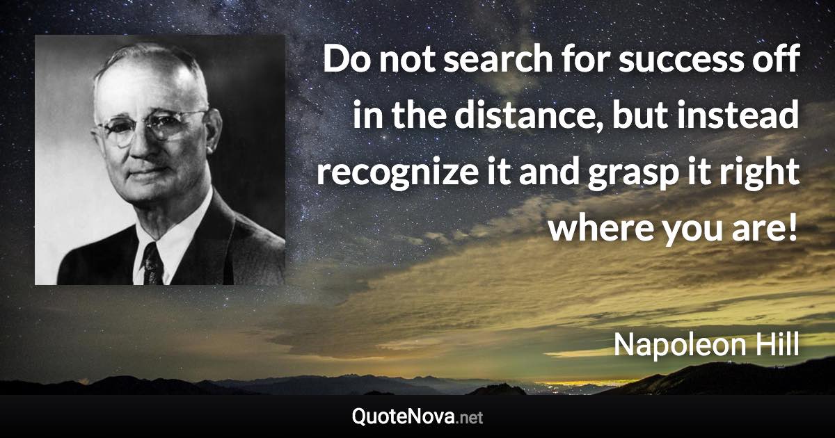 Do not search for success off in the distance, but instead recognize it and grasp it right where you are! - Napoleon Hill quote