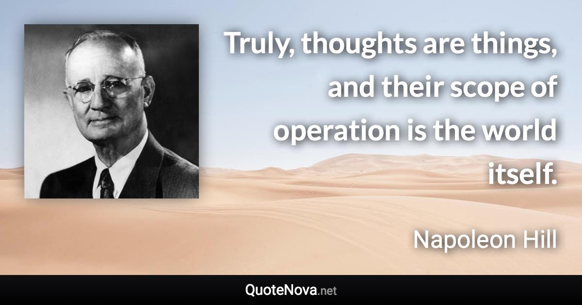 Truly, thoughts are things, and their scope of operation is the world itself. - Napoleon Hill quote