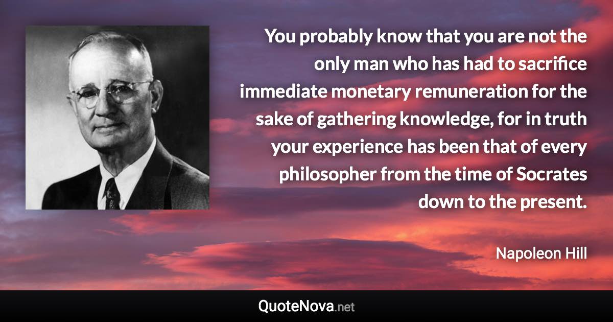 You probably know that you are not the only man who has had to sacrifice immediate monetary remuneration for the sake of gathering knowledge, for in truth your experience has been that of every philosopher from the time of Socrates down to the present. - Napoleon Hill quote