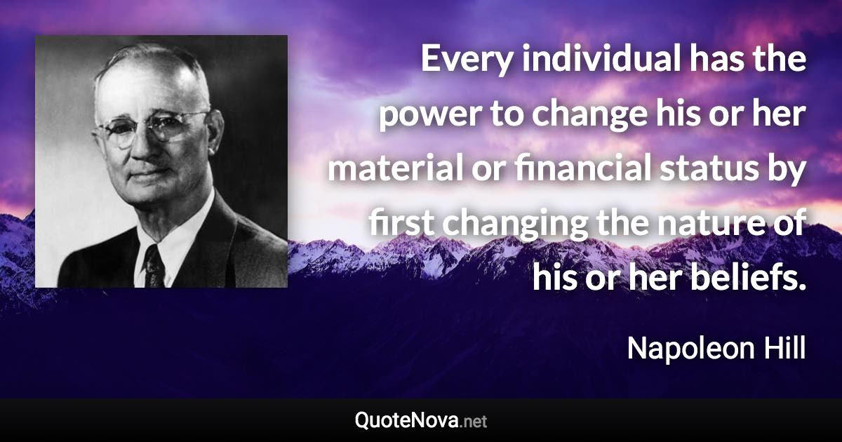 Every individual has the power to change his or her material or financial status by first changing the nature of his or her beliefs. - Napoleon Hill quote