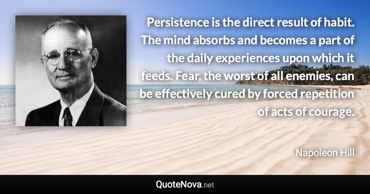 Persistence is the direct result of habit. The mind absorbs and becomes a part of the daily experiences upon which it feeds. Fear, the worst of all enemies, can be effectively cured by forced repetition of acts of courage. - Napoleon Hill quote