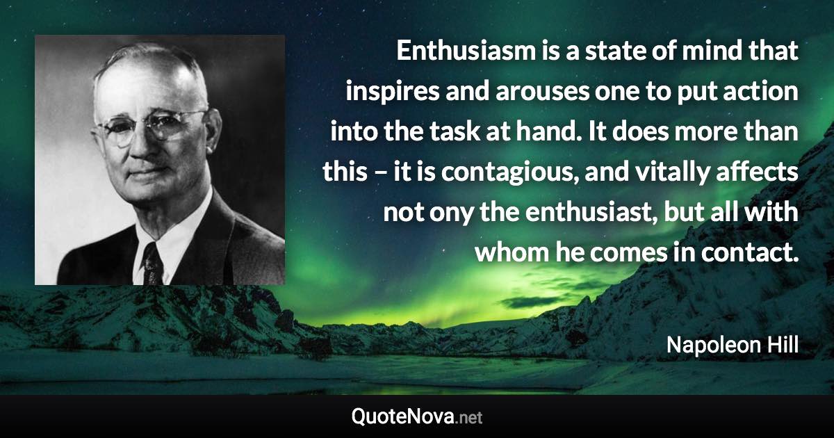 Enthusiasm is a state of mind that inspires and arouses one to put action into the task at hand. It does more than this – it is contagious, and vitally affects not ony the enthusiast, but all with whom he comes in contact. - Napoleon Hill quote